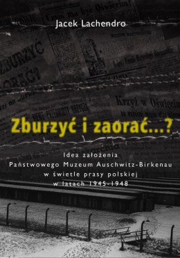 Zburzyć i zaorać...? Idea założenia Państwowego Muzeum Auschwitz-Birkenau w świetle prasy polskiej - Jacek Lachendro